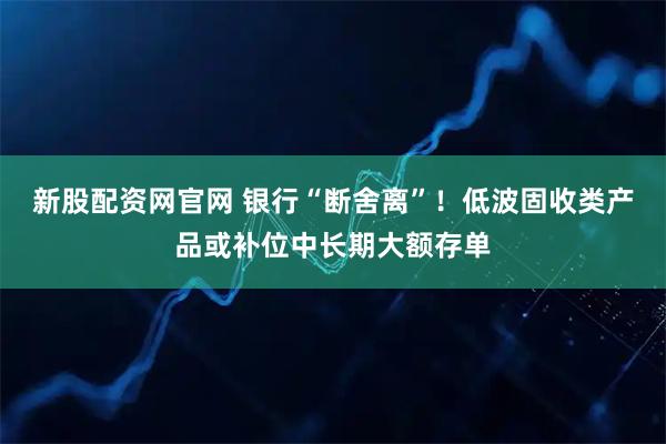 新股配资网官网 银行“断舍离”！低波固收类产品或补位中长期大额存单