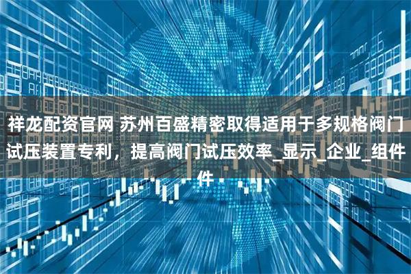 祥龙配资官网 苏州百盛精密取得适用于多规格阀门试压装置专利，提高阀门试压效率_显示_企业_组件