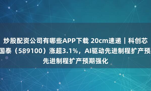 炒股配资公司有哪些APP下载 20cm速递｜科创芯片ETF国泰（589100）涨超3.1%，AI驱动先进制程扩产预期强化