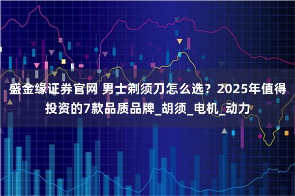 盛金缘证券官网 男士剃须刀怎么选？2025年值得投资的7款品质品牌_胡须_电机_动力