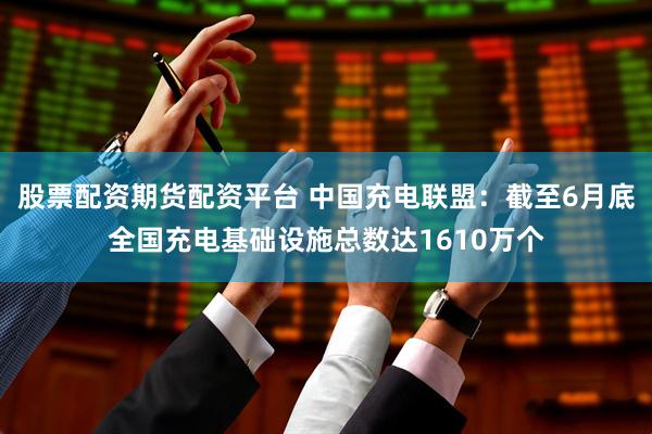 股票配资期货配资平台 中国充电联盟：截至6月底全国充电基础设施总数达1610万个