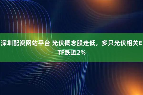 深圳配资网站平台 光伏概念股走低，多只光伏相关ETF跌近2%