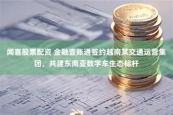 闻喜股票配资 金融壹账通签约越南某交通运营集团，共建东南亚数字车生态标杆