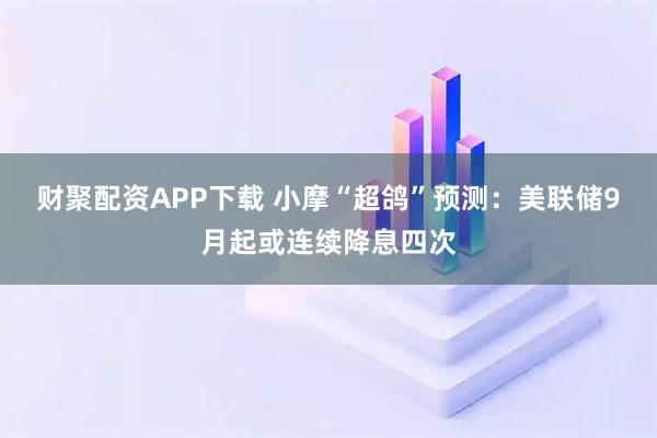 财聚配资APP下载 小摩“超鸽”预测：美联储9月起或连续降息四次