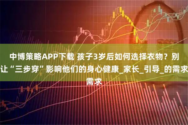 中博策略APP下载 孩子3岁后如何选择衣物？别让“三步穿”影响他们的身心健康_家长_引导_的需求