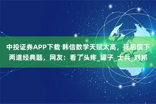 中投证券APP下载 韩信数学天赋太高，死后留下两道经典题，网友：看了头疼_罐子_士兵_刘邦