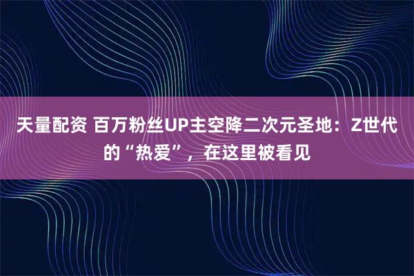 天量配资 百万粉丝UP主空降二次元圣地：Z世代的“热爱”，在这里被看见